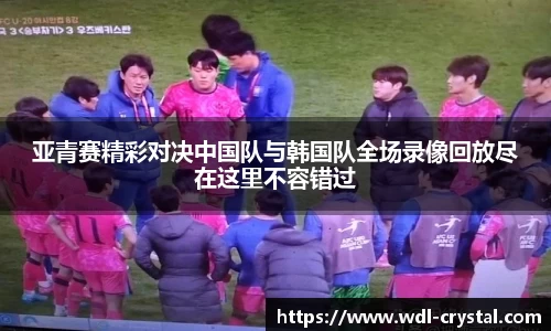 亚青赛精彩对决中国队与韩国队全场录像回放尽在这里不容错过
