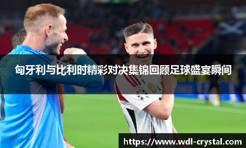 匈牙利与比利时精彩对决集锦回顾足球盛宴瞬间