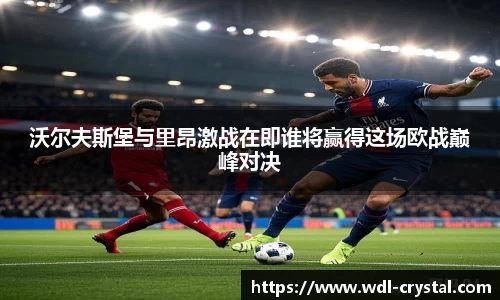 沃尔夫斯堡与里昂激战在即谁将赢得这场欧战巅峰对决