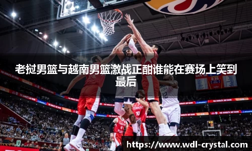 老挝男篮与越南男篮激战正酣谁能在赛场上笑到最后