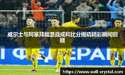 威尔士与阿塞拜疆激战成和比分揭晓精彩瞬间回顾