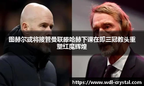 图赫尔或将接管曼联滕哈赫下课在即三冠教头重塑红魔辉煌
